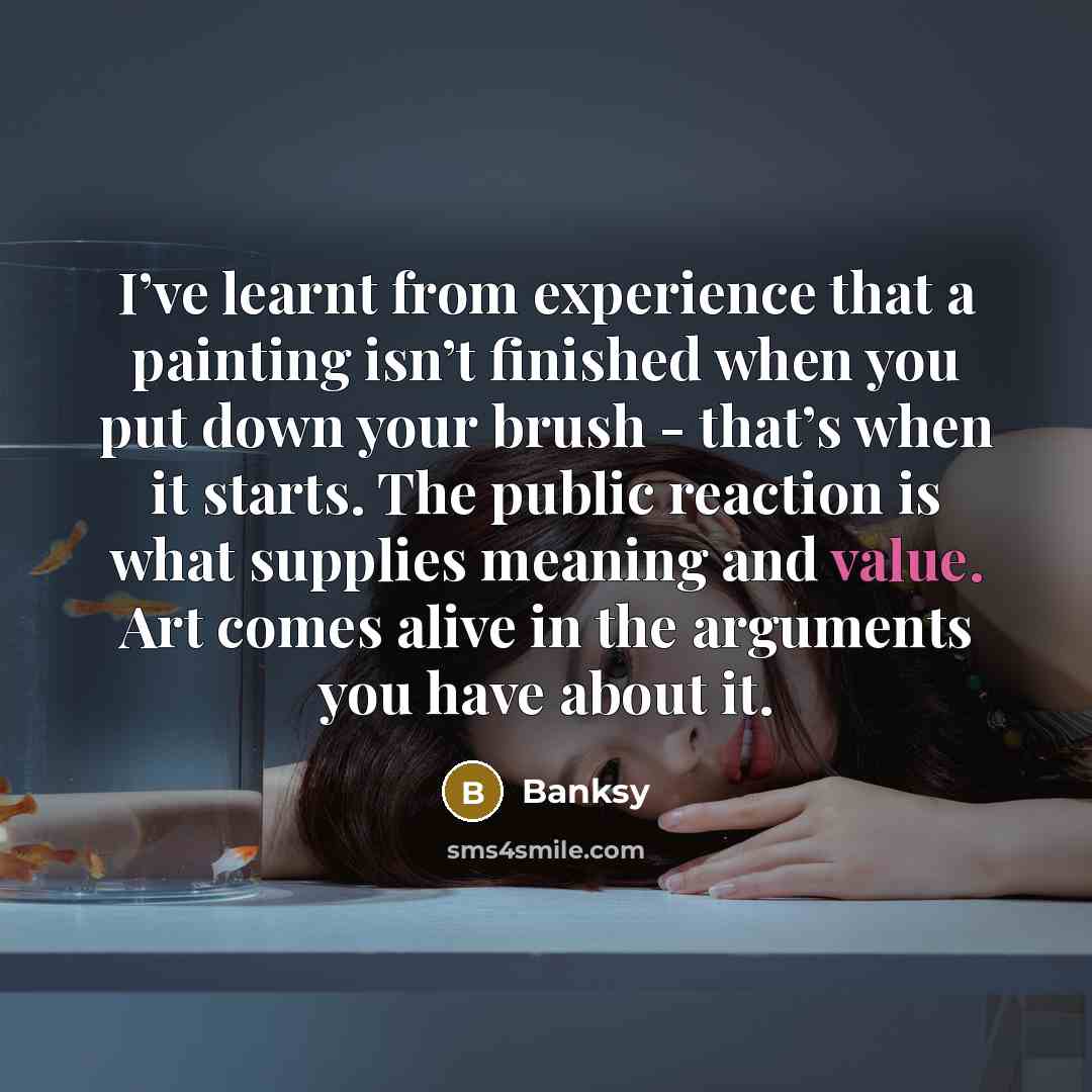 “I’ve learnt from experience that a painting isn’t finished when you put down your brush - that’s when it starts. The public reaction is what supplies meaning and value. Art comes alive in the arguments you have about it.” quote by Banksy