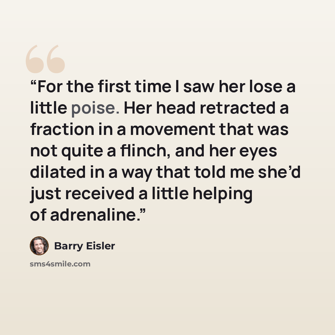 “For the first time I saw her lose a little poise. Her head retracted a fraction in a movement that was not quite a flinch, and her eyes dilated in a way that told me she’d just received a little helping of adrenaline.” quote by Barry Eisler