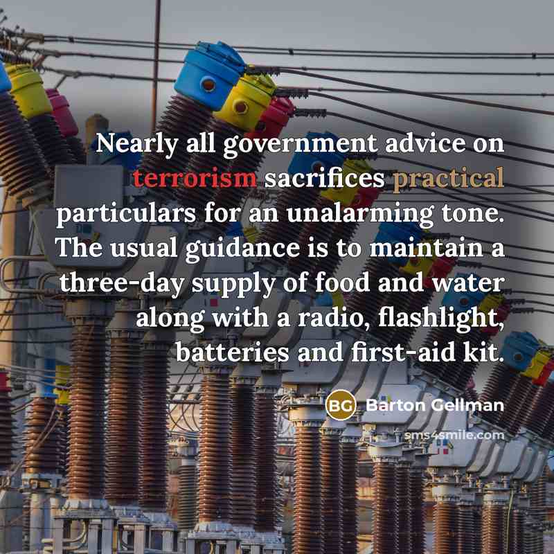 “Nearly all government advice on terrorism sacrifices practical particulars for an unalarming tone. The usual guidance is to maintain a three-day supply of food and water along with a radio, flashlight, batteries and first-aid kit.” quote by Barton Gellman