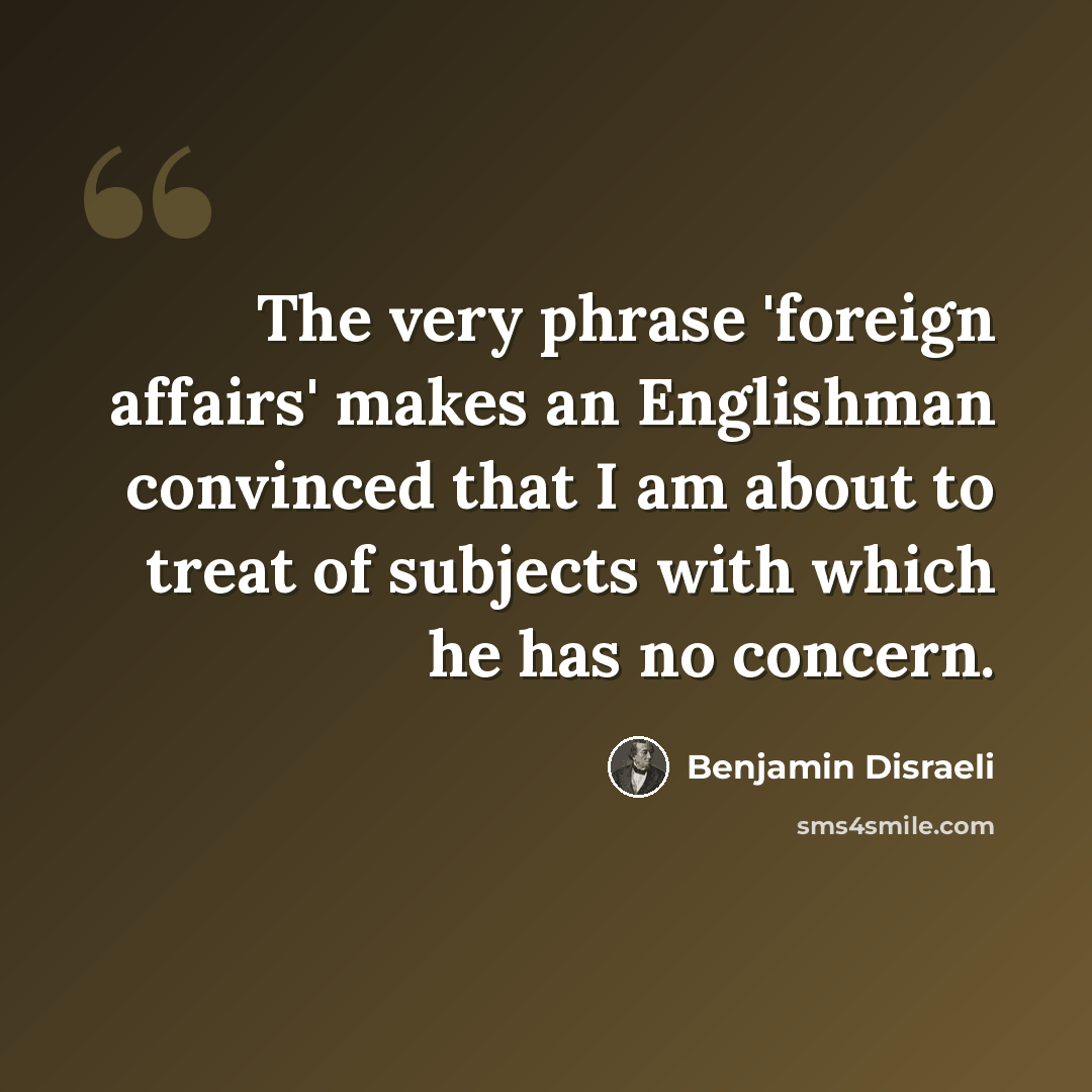 “The very phrase 'foreign affairs' makes an Englishman convinced that I am about to treat of subjects with which he has no concern.” quote by Benjamin Disraeli