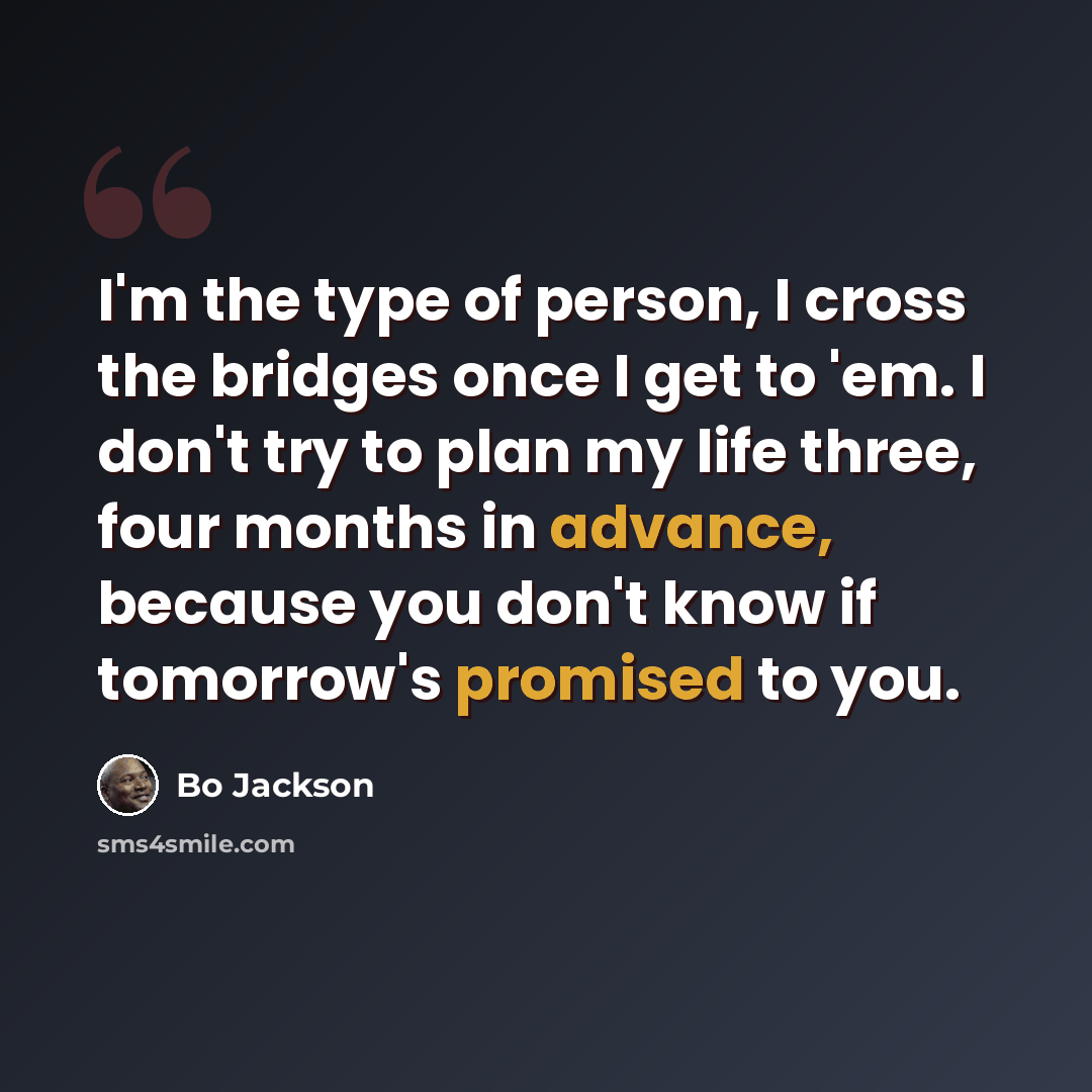 “I'm the type of person, I cross the bridges once I get to 'em. I don't try to plan my life three, four months in advance, because you don't know if tomorrow's promised to you.” quote by Bo Jackson