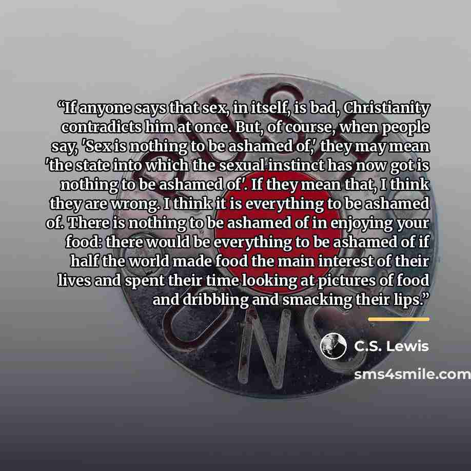 “If anyone says that sex, in itself, is bad, Christianity contradicts him at once. But, of course, when people say, 'Sex is nothing to be ashamed of,' they may mean 'the state into which the sexual instinct has now got is nothing to be ashamed of'. If they mean that, I think they are wrong. I think…” quote by C.S. Lewis