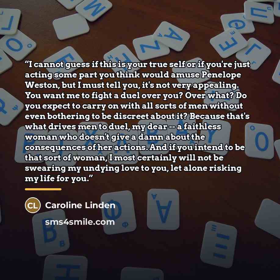“I cannot guess if this is your true self or if you're just acting some part you think would amuse Penelope Weston, but I must tell you, it's not very appealing. You want me to fight a duel over you? Over what? Do you expect to carry on with all sorts of men without even bothering to be discreet…” quote by Caroline Linden