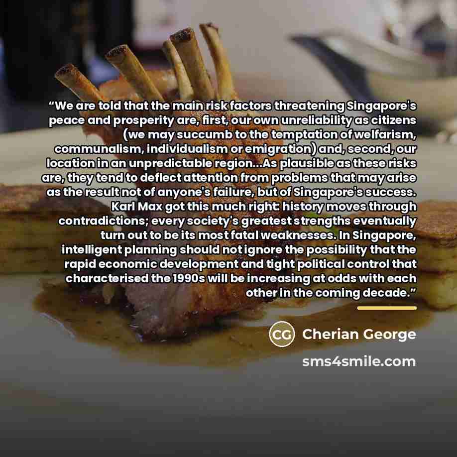 “We are told that the main risk factors threatening Singapore's peace and prosperity are, first, our own unreliability as citizens (we may succumb to the temptation of welfarism, communalism, individualism or emigration) and, second, our location in an unpredictable region...As plausible as these…” quote by Cherian George