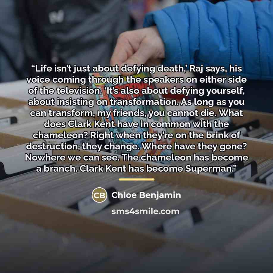 “Life isn’t just about defying death,’ Raj says, his voice coming through the speakers on either side of the television. ‘It’s also about defying yourself, about insisting on transformation. As long as you can transform, my friends, you cannot die. What does Clark Kent have in common with the…” quote by Chloe Benjamin
