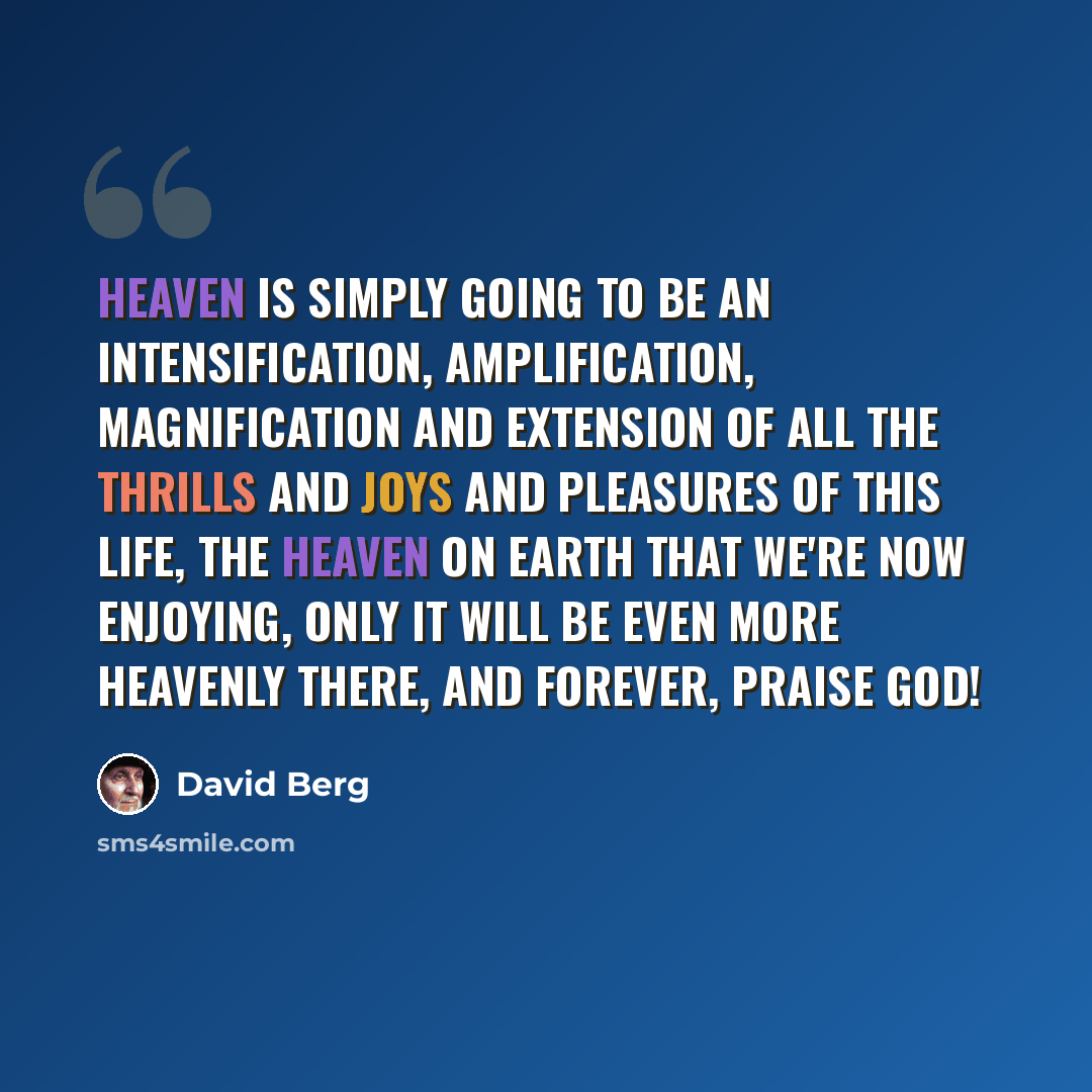 “Heaven is simply going to be an intensification, amplification, magnification and extension of all the thrills and joys and pleasures of this life, the Heaven on Earth that we're now enjoying, only it will be even more Heavenly there, and forever, praise God!” quote by David Berg