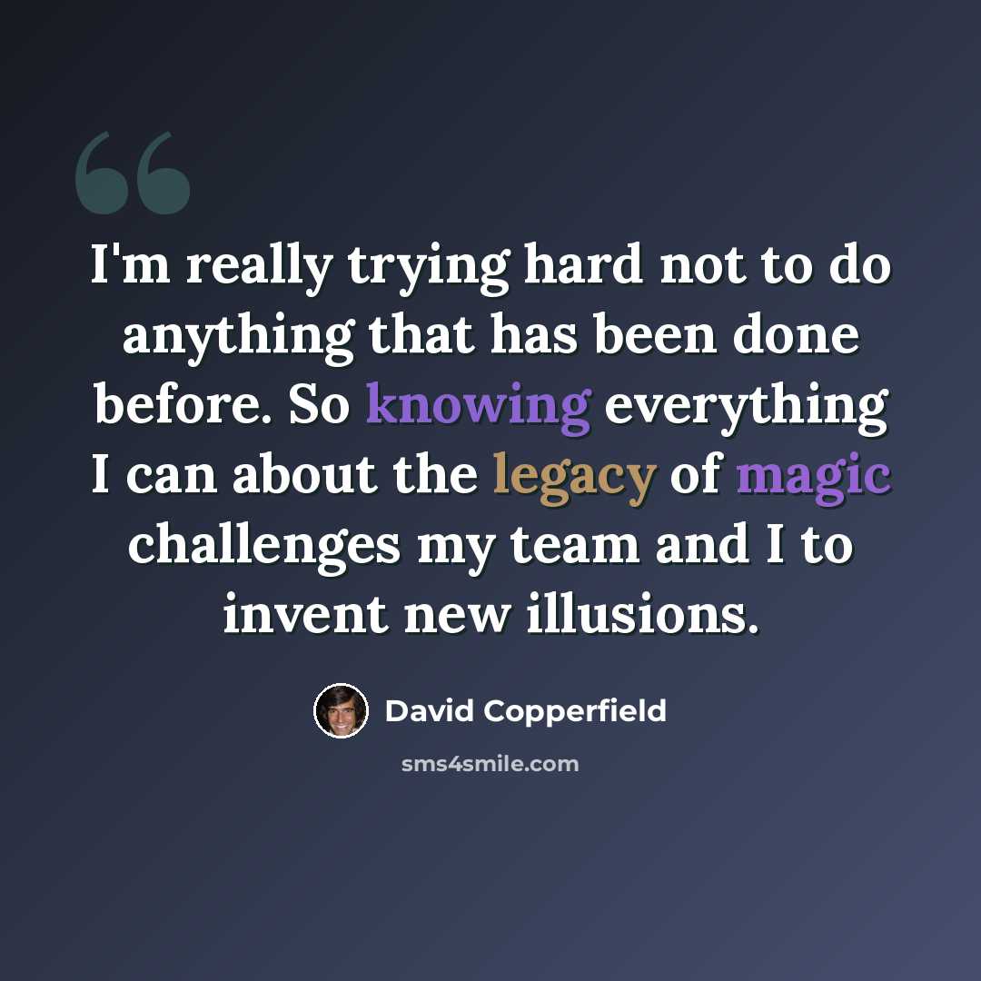 “I'm really trying hard not to do anything that has been done before. So knowing everything I can about the legacy of magic challenges my team and I to invent new illusions.” quote by David Copperfield