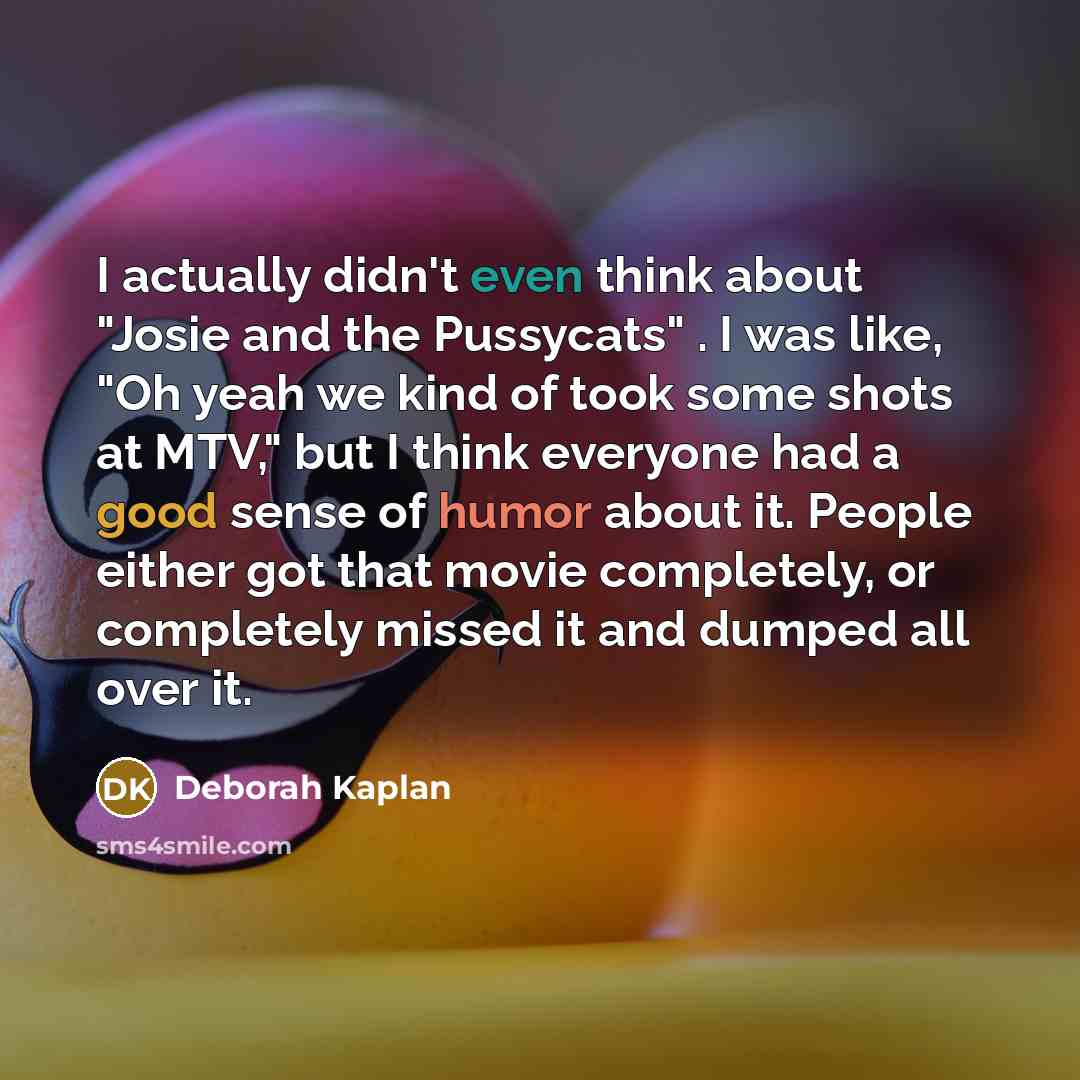 “I actually didn't even think about "Josie and the Pussycats" . I was like, "Oh yeah we kind of took some shots at MTV," but I think everyone had a good sense of humor about it. People either got that movie completely, or completely missed it and dumped all over it.” quote by Deborah Kaplan