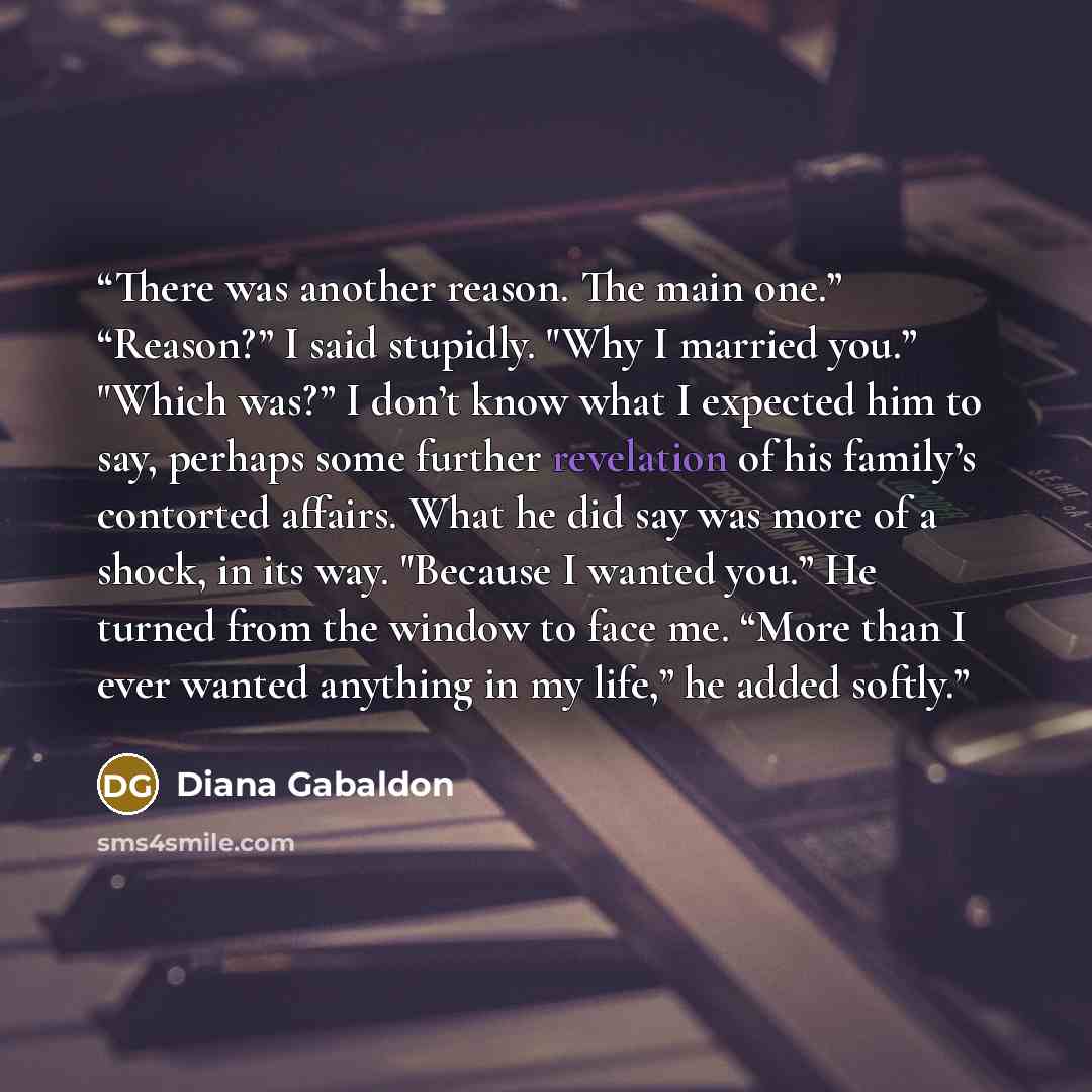 “There was another reason. The main one.” “Reason?” I said stupidly. "Why I married you.” "Which was?” I don’t know what I expected him to say, perhaps some further revelation of his family’s contorted affairs. What he did say was more of a shock, in its way. "Because I wanted you.” He turned from…” quote by Diana Gabaldon