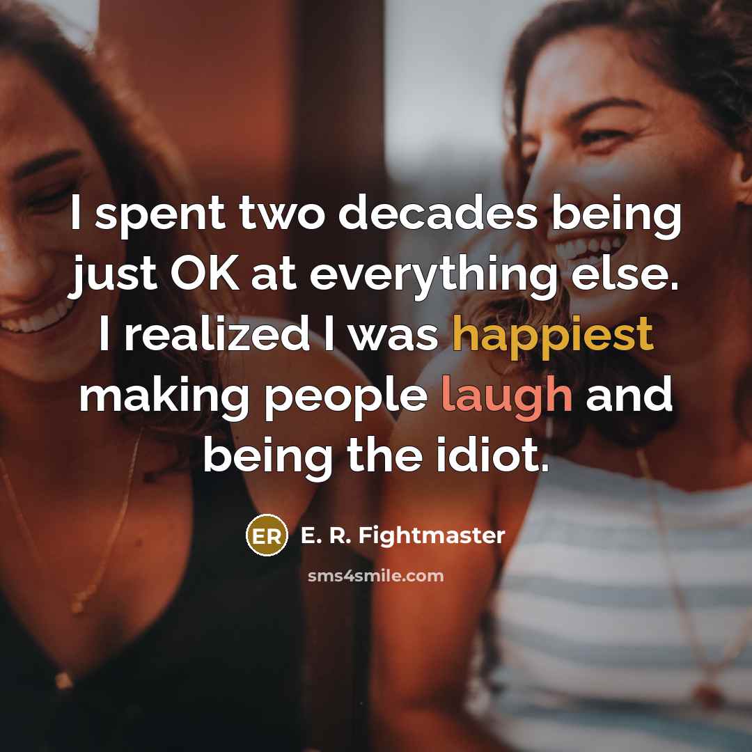“I spent two decades being just OK at everything else. I realized I was happiest making people laugh and being the idiot.” quote by E. R. Fightmaster