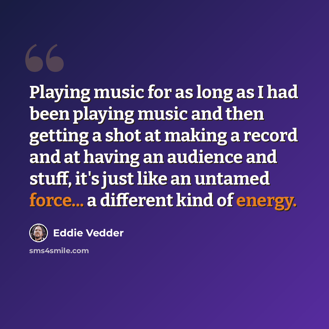 “Playing music for as long as I had been playing music and then getting a shot at making a record and at having an audience and stuff, it's just like an untamed force... a different kind of energy.” quote by Eddie Vedder