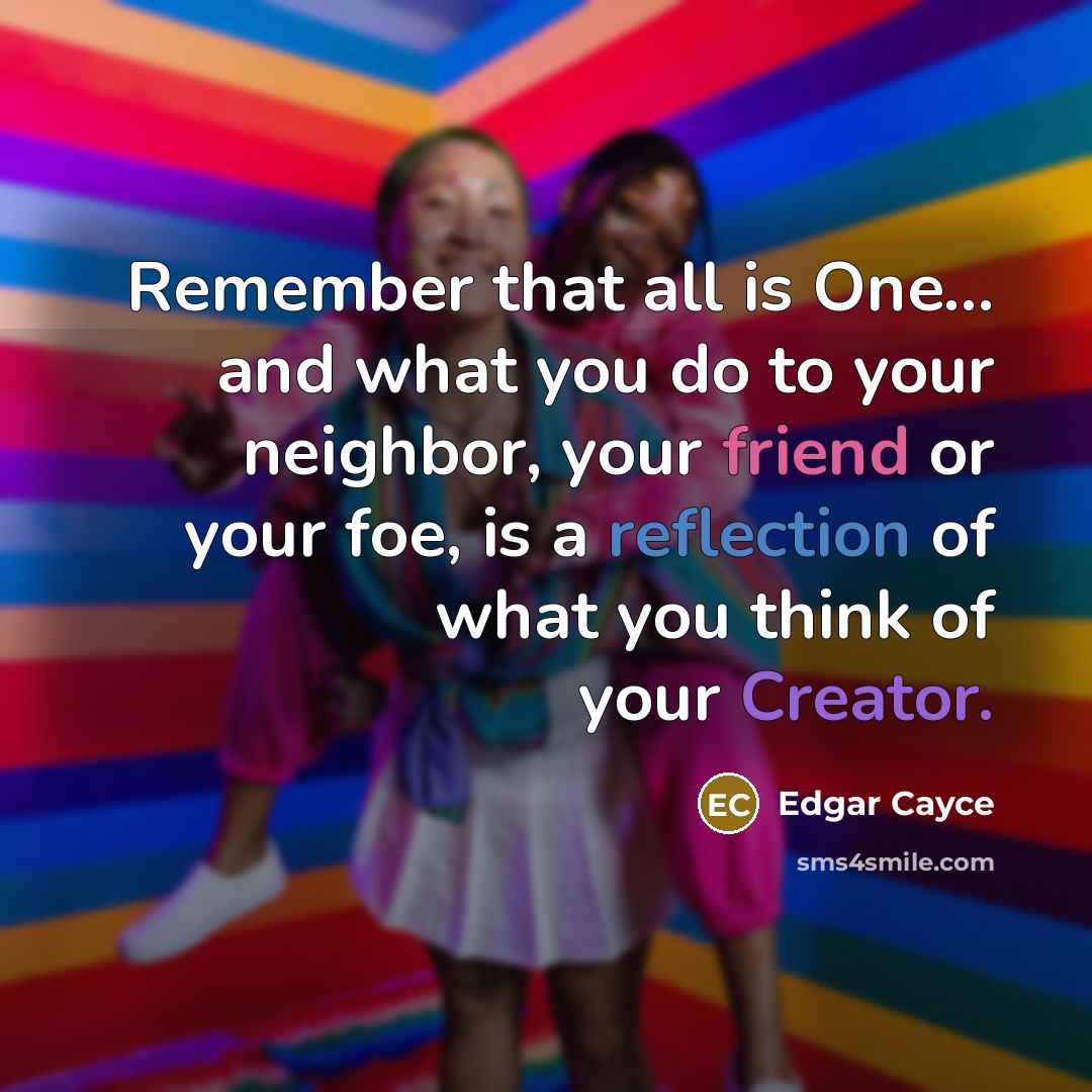 “Remember that all is One... and what you do to your neighbor, your friend or your foe, is a reflection of what you think of your Creator.” quote by Edgar Cayce