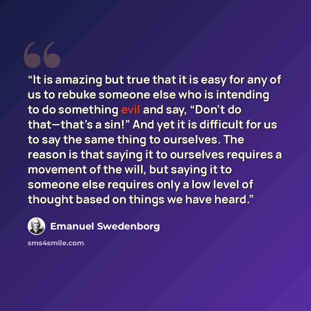 “It is amazing but true that it is easy for any of us to rebuke someone else who is intending to do something evil and say, “Don’t do that—that’s a sin!” And yet it is difficult for us to say the same thing to ourselves. The reason is that saying it to ourselves requires a movement of the will, but…” quote by Emanuel Swedenborg
