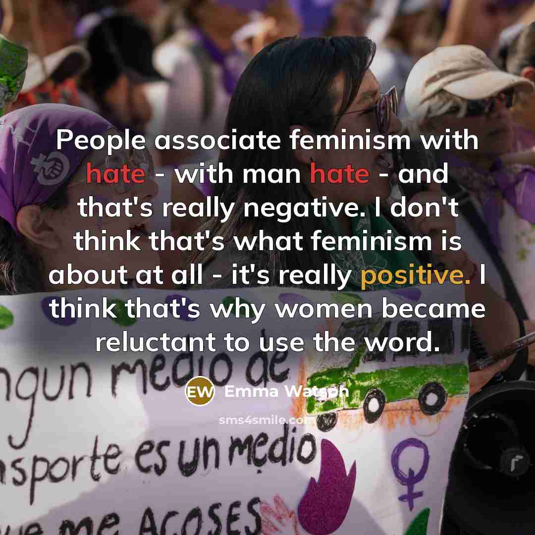 “People associate feminism with hate - with man hate - and that's really negative. I don't think that's what feminism is about at all - it's really positive. I think that's why women became reluctant to use the word.” quote by Emma Watson
