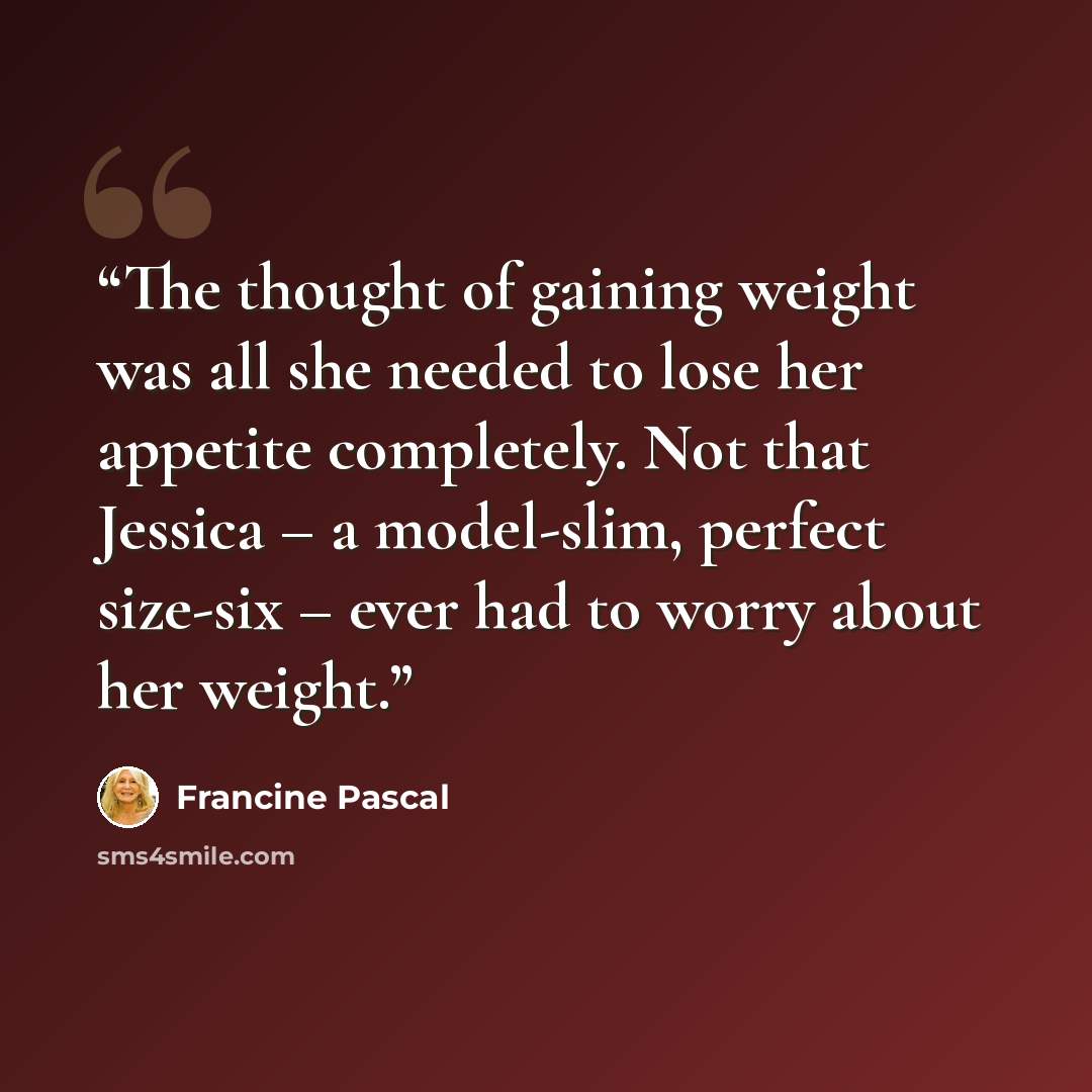 “The thought of gaining weight was all she needed to lose her appetite completely. Not that Jessica – a model-slim, perfect size-six – ever had to worry about her weight.” quote by Francine Pascal