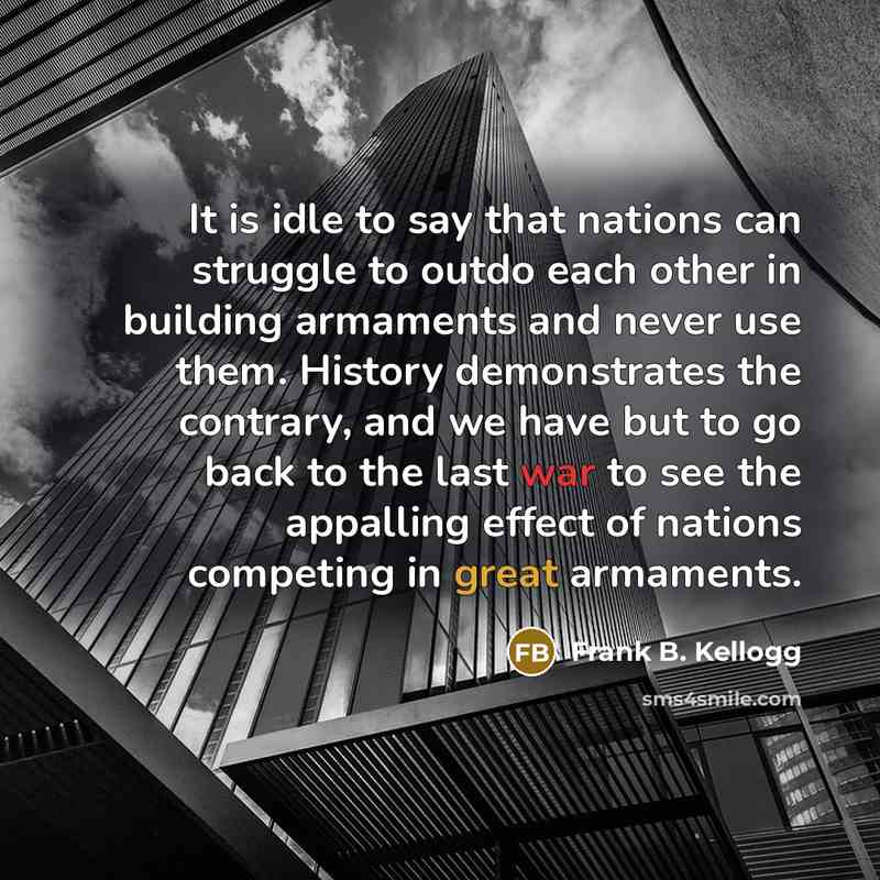 “It is idle to say that nations can struggle to outdo each other in building armaments and never use them. History demonstrates the contrary, and we have but to go back to the last war to see the appalling effect of nations competing in great armaments.” quote by Frank B. Kellogg