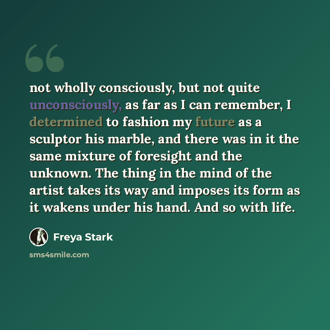 “not wholly consciously, but not quite unconsciously, as far as I can remember, I determined to fashion my future as a sculptor his marble, and there was in it the same mixture of foresight and the unknown. The thing in the mind of the artist takes its way and imposes its form as it wakens under…” quote by Freya Stark