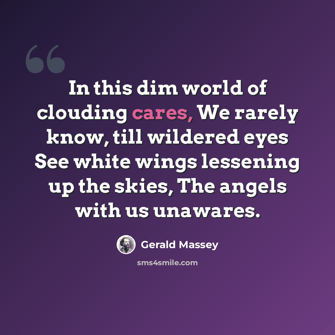 “In this dim world of clouding cares, We rarely know, till wildered eyes See white wings lessening up the skies, The angels with us unawares.” quote by Gerald Massey