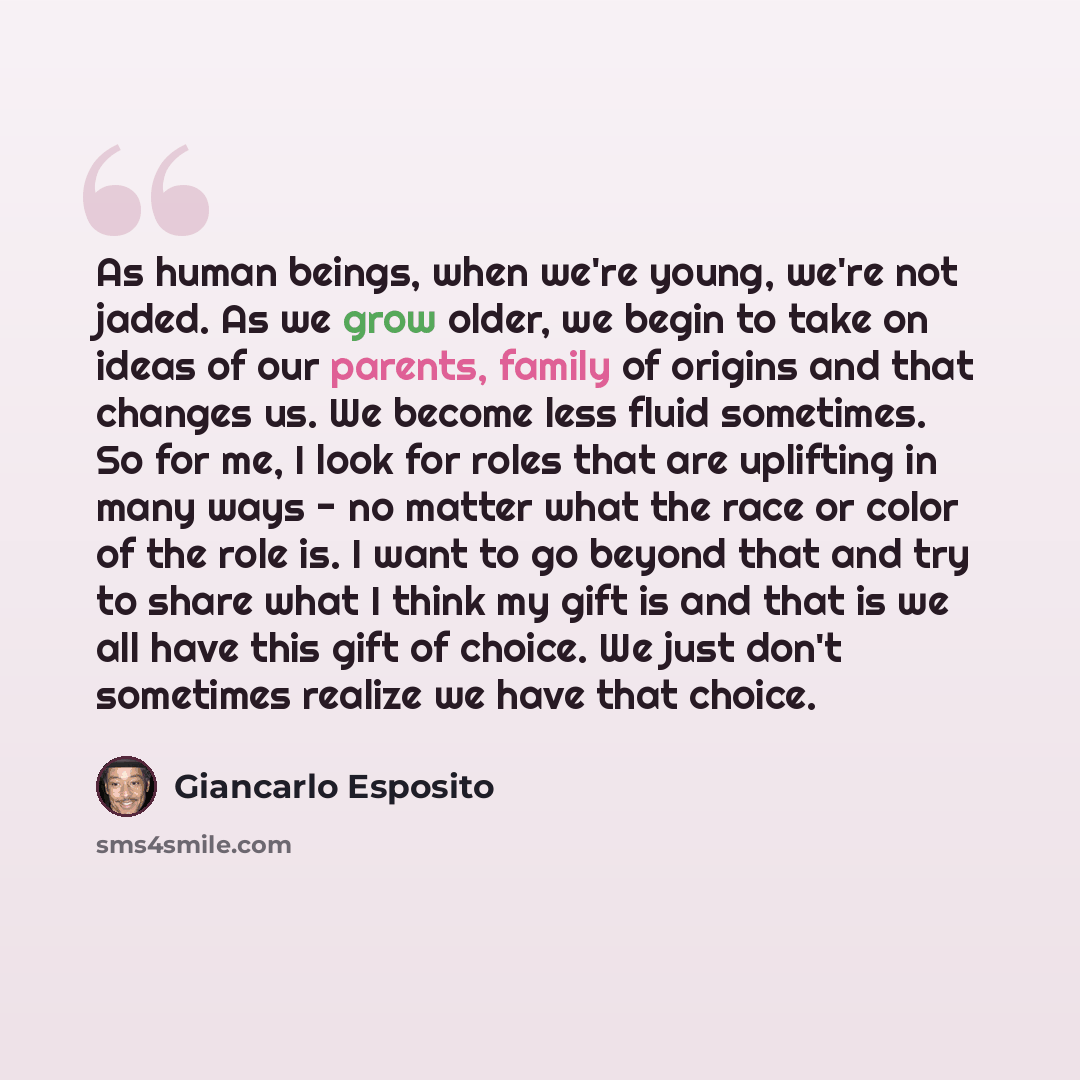 “As human beings, when we're young, we're not jaded. As we grow older, we begin to take on ideas of our parents, family of origins and that changes us. We become less fluid sometimes. So for me, I look for roles that are uplifting in many ways - no matter what the race or color of the role is. I…” quote by Giancarlo Esposito