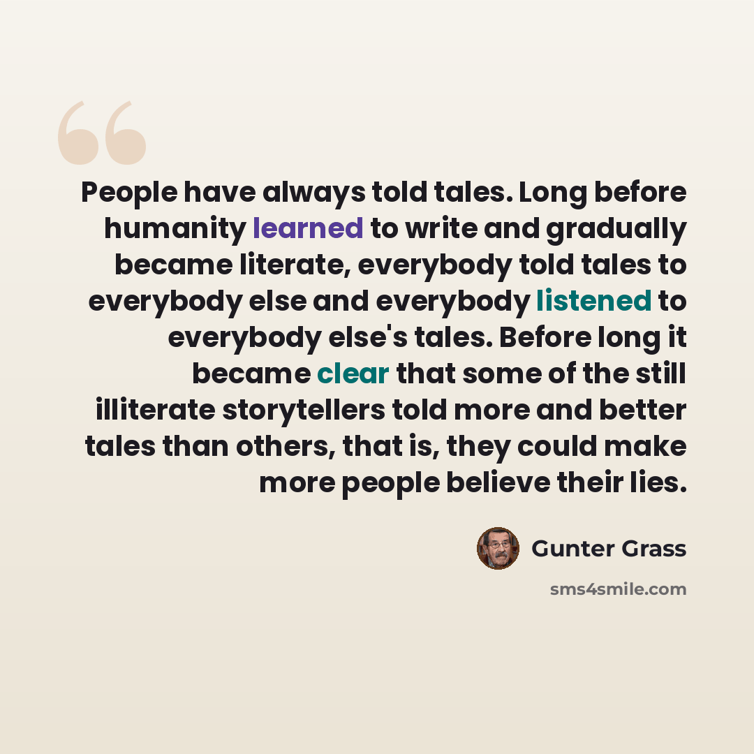 “People have always told tales. Long before humanity learned to write and gradually became literate, everybody told tales to everybody else and everybody listened to everybody else's tales. Before long it became clear that some of the still illiterate storytellers told more and better tales than…” quote by Gunter Grass