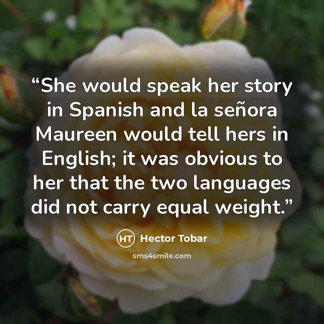“She would speak her story in Spanish and la señora Maureen would tell hers in English; it was obvious to her that the two languages did not carry equal weight.” quote by Héctor Tobar