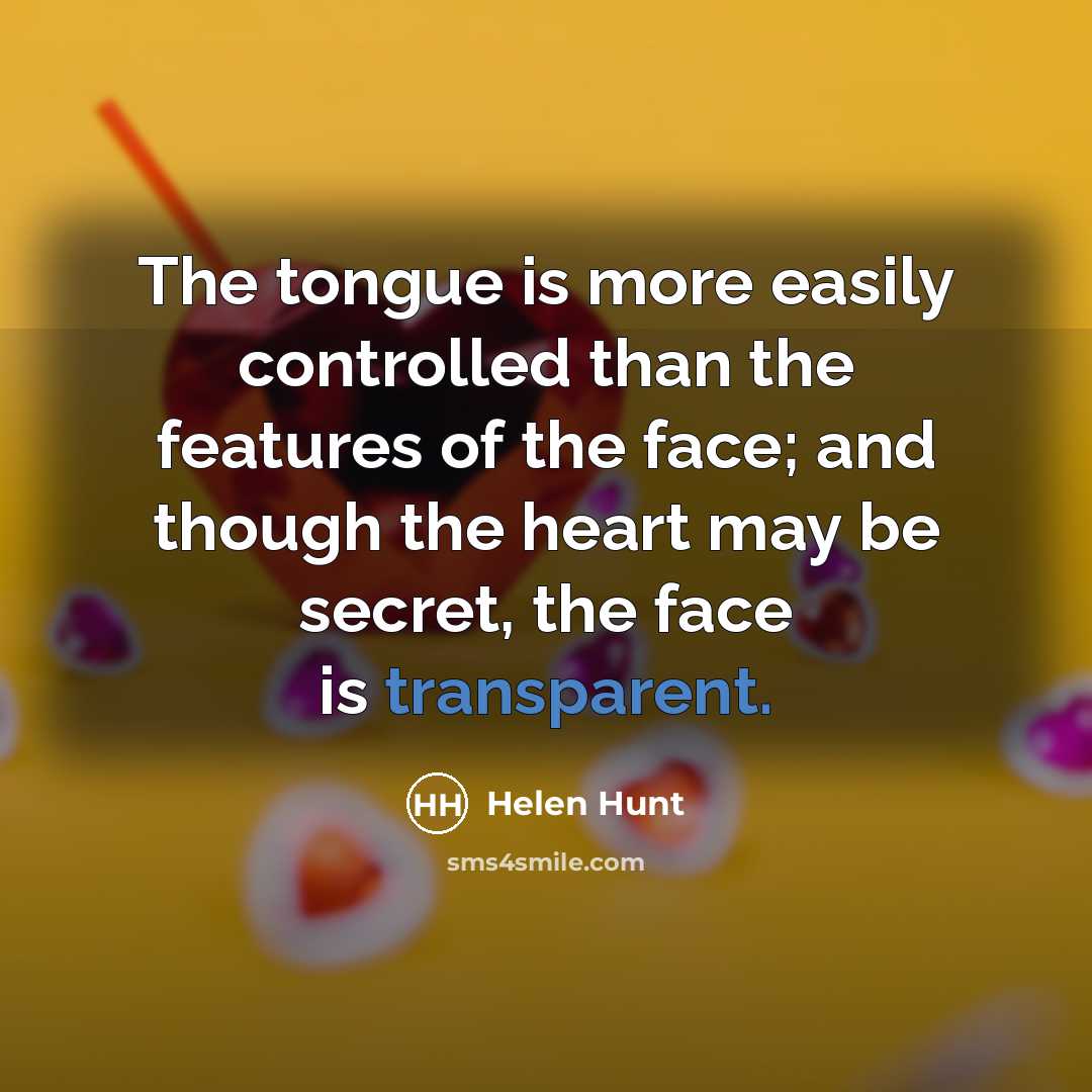 “The tongue is more easily controlled than the features of the face; and though the heart may be secret, the face is transparent.” quote by Helen Hunt