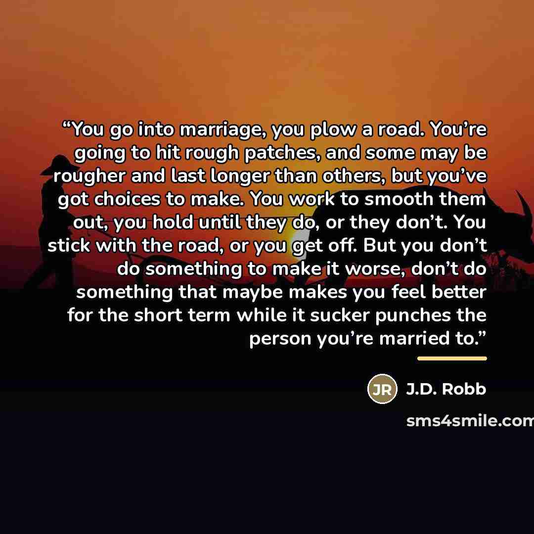 “You go into marriage, you plow a road. You’re going to hit rough patches, and some may be rougher and last longer than others, but you’ve got choices to make. You work to smooth them out, you hold until they do, or they don’t. You stick with the road, or you get off. But you don’t do something to…” quote by J.D. Robb