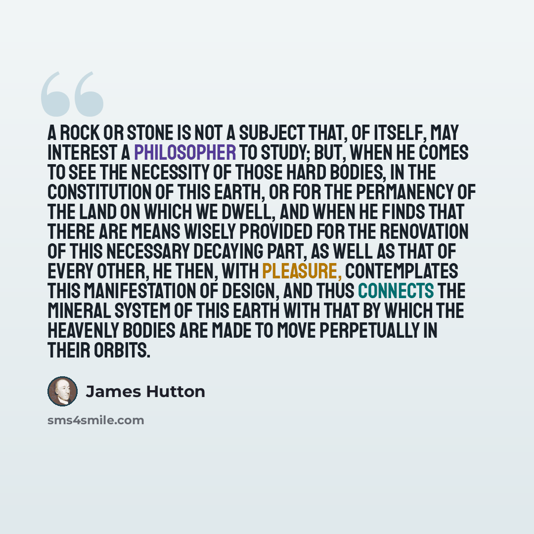 “A rock or stone is not a subject that, of itself, may interest a philosopher to study; but, when he comes to see the necessity of those hard bodies, in the constitution of this earth, or for the permanency of the land on which we dwell, and when he finds that there are means wisely provided for…” quote by James Hutton