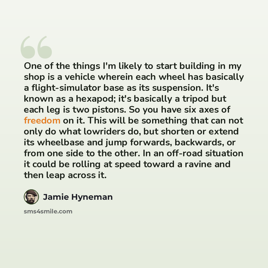 “One of the things I'm likely to start building in my shop is a vehicle wherein each wheel has basically a flight-simulator base as its suspension. It's known as a hexapod; it's basically a tripod but each leg is two pistons. So you have six axes of freedom on it. This will be something that can…” quote by Jamie Hyneman