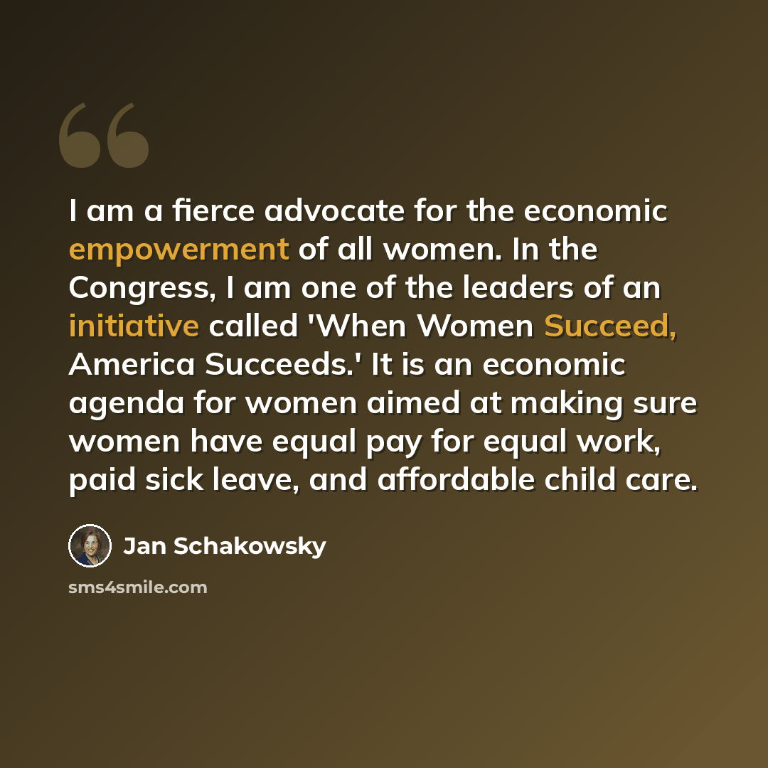 “I am a fierce advocate for the economic empowerment of all women. In the Congress, I am one of the leaders of an initiative called 'When Women Succeed, America Succeeds.' It is an economic agenda for women aimed at making sure women have equal pay for equal work, paid sick leave, and affordable…” quote by Jan Schakowsky