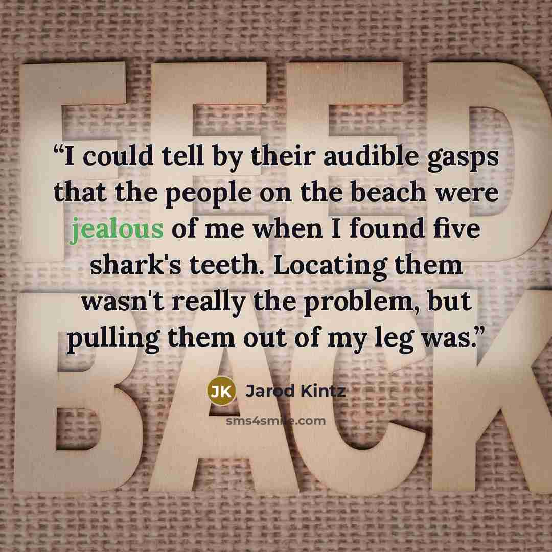 “I could tell by their audible gasps that the people on the beach were jealous of me when I found five shark's teeth. Locating them wasn't really the problem, but pulling them out of my leg was.” quote by Jarod Kintz