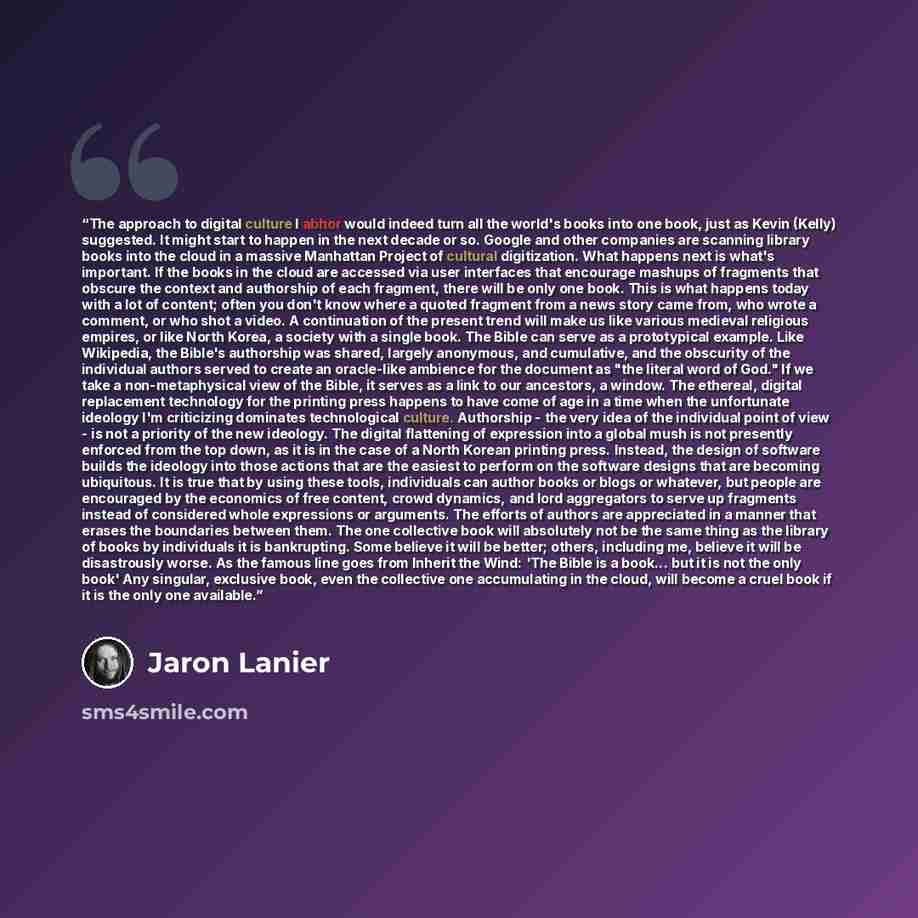 “The approach to digital culture I abhor would indeed turn all the world's books into one book, just as Kevin (Kelly) suggested. It might start to happen in the next decade or so. Google and other companies are scanning library books into the cloud in a massive Manhattan Project of cultural…” quote by Jaron Lanier