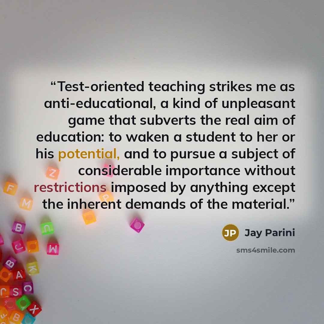 “Test-oriented teaching strikes me as anti-educational, a kind of unpleasant game that subverts the real aim of education: to waken a student to her or his potential, and to pursue a subject of considerable importance without restrictions imposed by anything except the inherent demands of the…” quote by Jay Parini