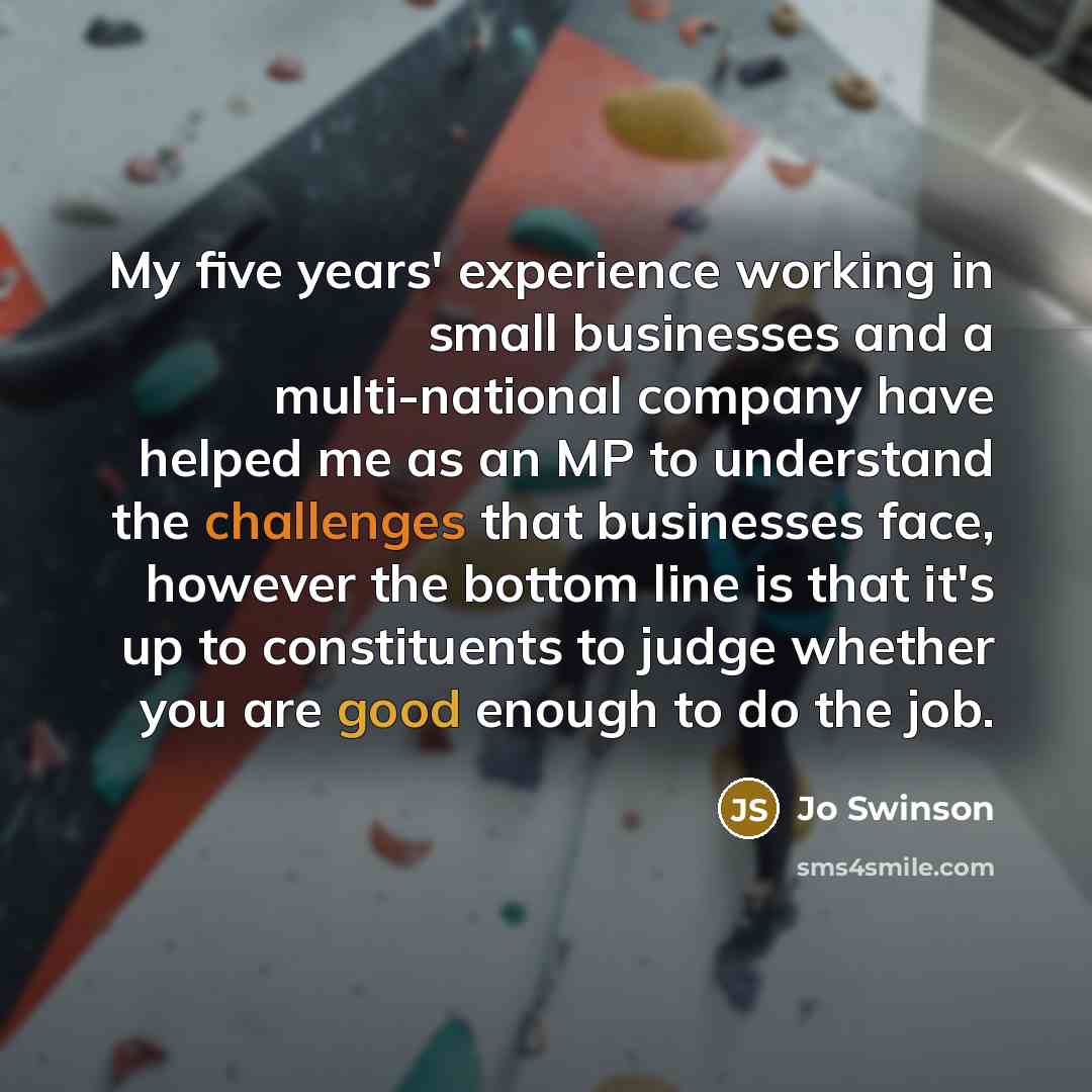 “My five years' experience working in small businesses and a multi-national company have helped me as an MP to understand the challenges that businesses face, however the bottom line is that it's up to constituents to judge whether you are good enough to do the job.” quote by Jo Swinson