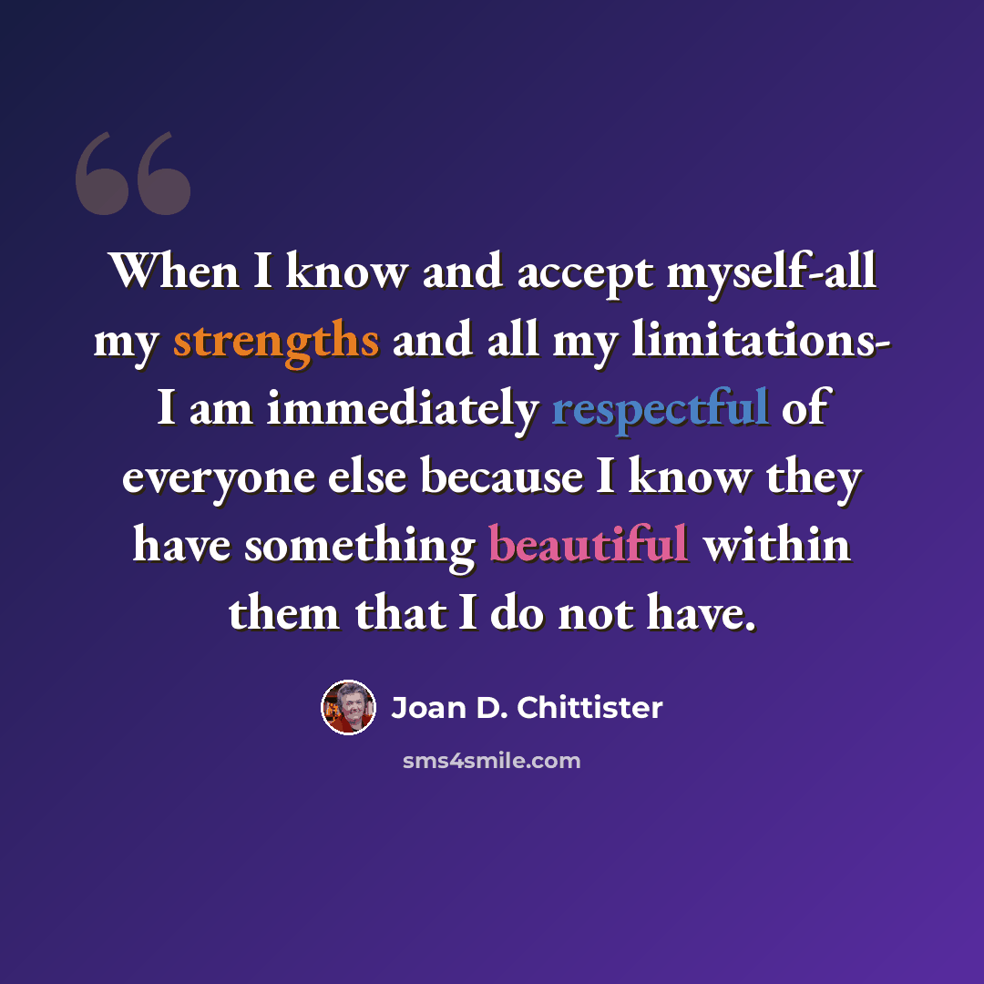 “When I know and accept myself-all my strengths and all my limitations- I am immediately respectful of everyone else because I know they have something beautiful within them that I do not have.” quote by Joan D. Chittister