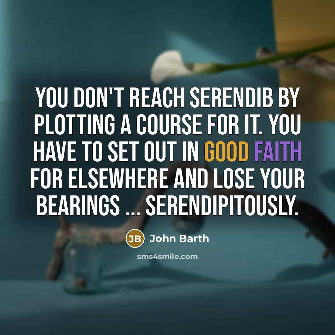 “You don't reach Serendib by plotting a course for it. You have to set out in good faith for elsewhere and lose your bearings ... serendipitously.” quote by John Barth