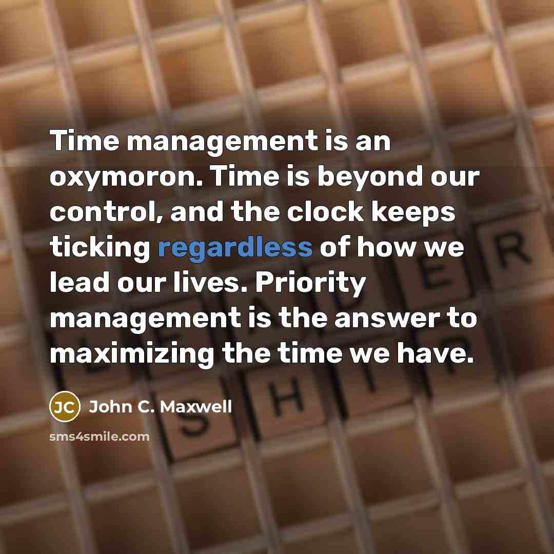 “Time management is an oxymoron. Time is beyond our control, and the clock keeps ticking regardless of how we lead our lives. Priority management is the answer to maximizing the time we have.” quote by John C. Maxwell