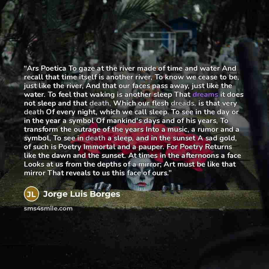 “Ars Poetica To gaze at the river made of time and water And recall that time itself is another river, To know we cease to be, just like the river, And that our faces pass away, just like the water. To feel that waking is another sleep That dreams it does not sleep and that death, Which our flesh…” quote by Jorge Luis Borges