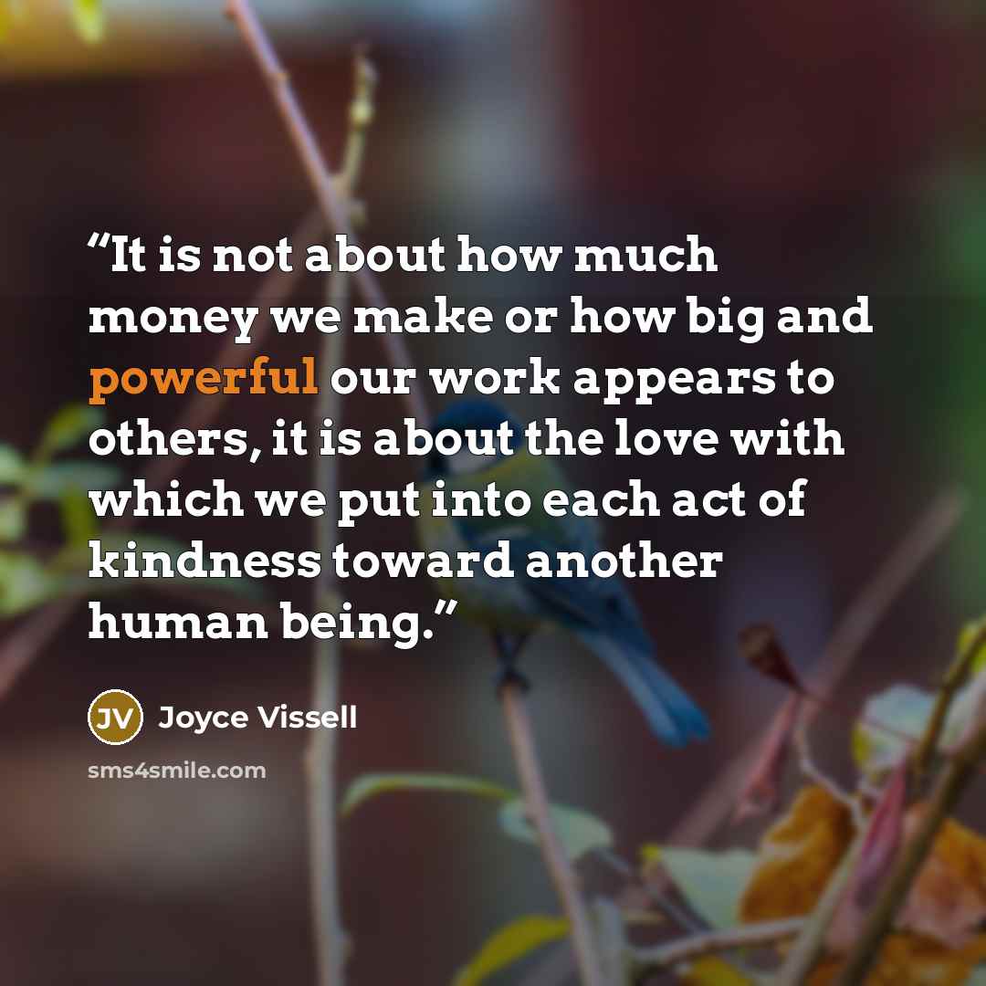 “It is not about how much money we make or how big and powerful our work appears to others, it is about the love with which we put into each act of kindness toward another human being.” quote by Joyce Vissell