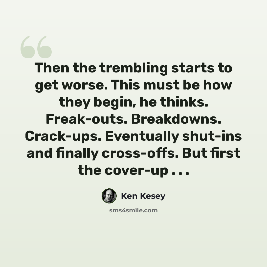 “Then the trembling starts to get worse. This must be how they begin, he thinks. Freak-outs. Breakdowns. Crack-ups. Eventually shut-ins and finally cross-offs. But first the cover-up . . .” quote by Ken Kesey