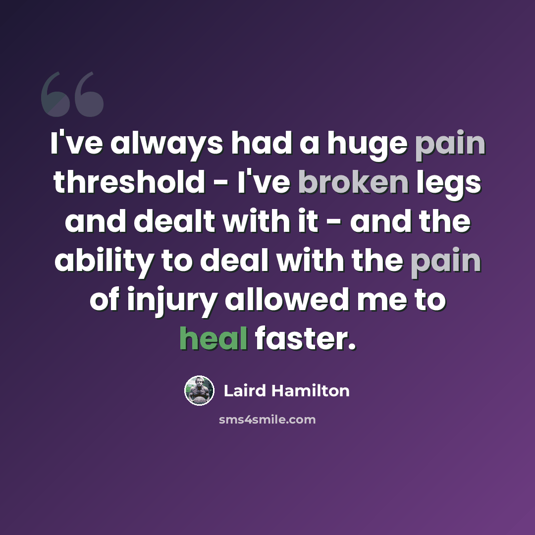 “I've always had a huge pain threshold - I've broken legs and dealt with it - and the ability to deal with the pain of injury allowed me to heal faster.” quote by Laird Hamilton