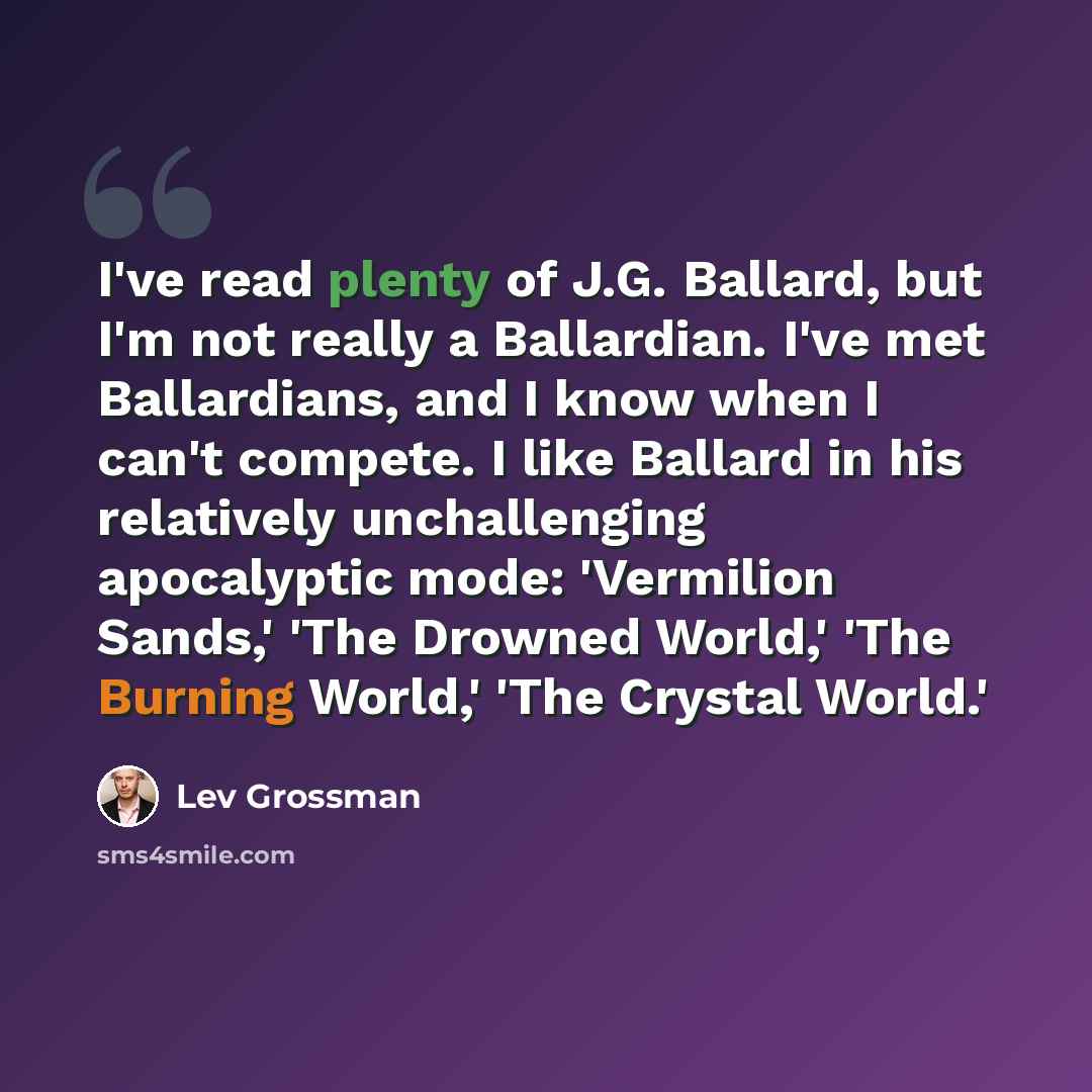 “I've read plenty of J.G. Ballard, but I'm not really a Ballardian. I've met Ballardians, and I know when I can't compete. I like Ballard in his relatively unchallenging apocalyptic mode: 'Vermilion Sands,' 'The Drowned World,' 'The Burning World,' 'The Crystal World.'” quote by Lev Grossman