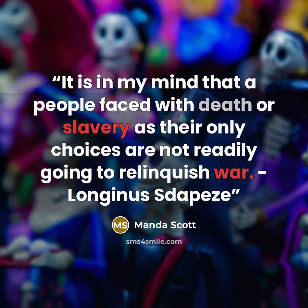 “It is in my mind that a people faced with death or slavery as their only choices are not readily going to relinquish war. - Longinus Sdapeze” quote by Manda Scott