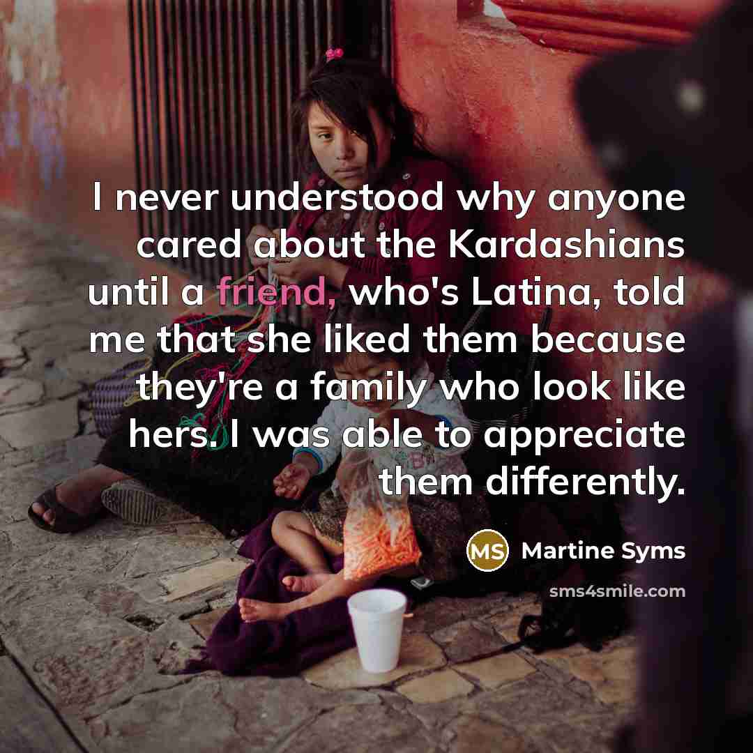 “I never understood why anyone cared about the Kardashians until a friend, who's Latina, told me that she liked them because they're a family who look like hers. I was able to appreciate them differently.” quote by Martine Syms