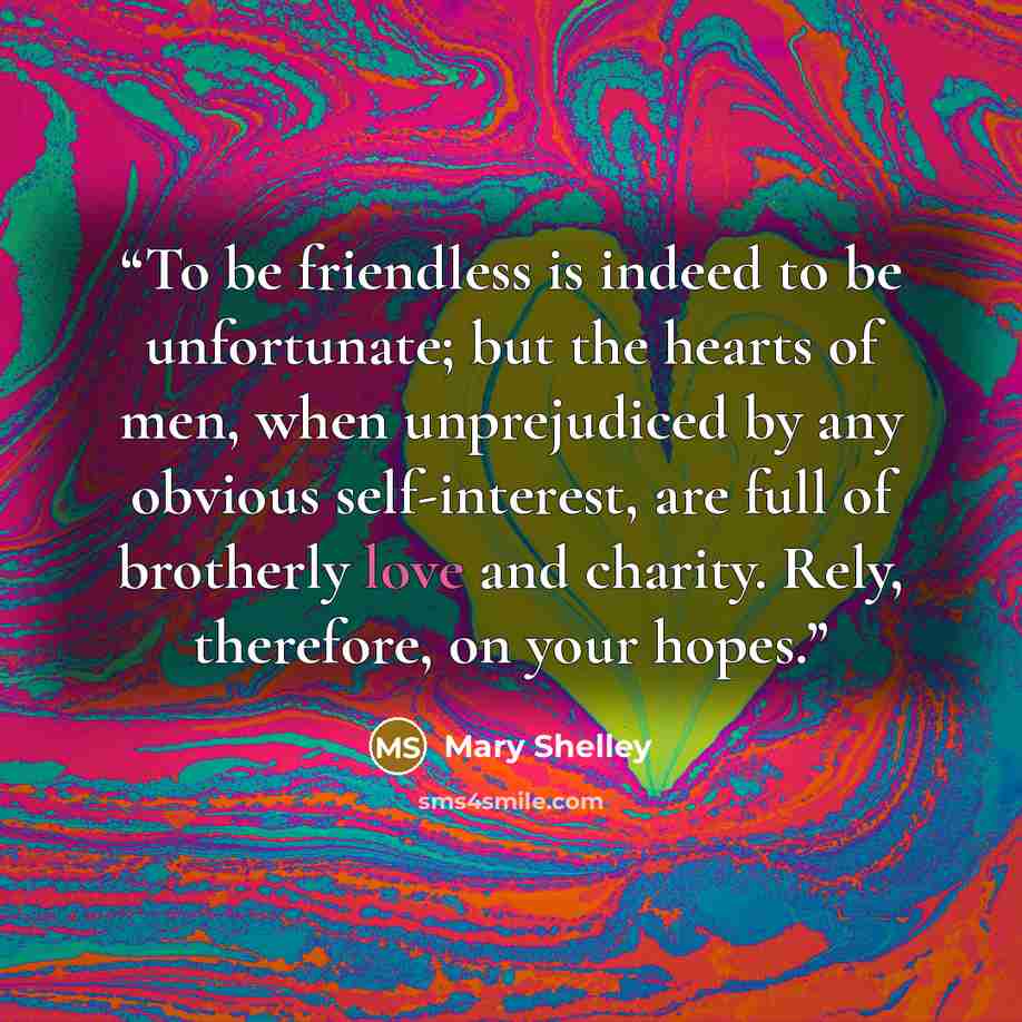 “To be friendless is indeed to be unfortunate; but the hearts of men, when unprejudiced by any obvious self-interest, are full of brotherly love and charity. Rely, therefore, on your hopes.” quote by Mary Shelley