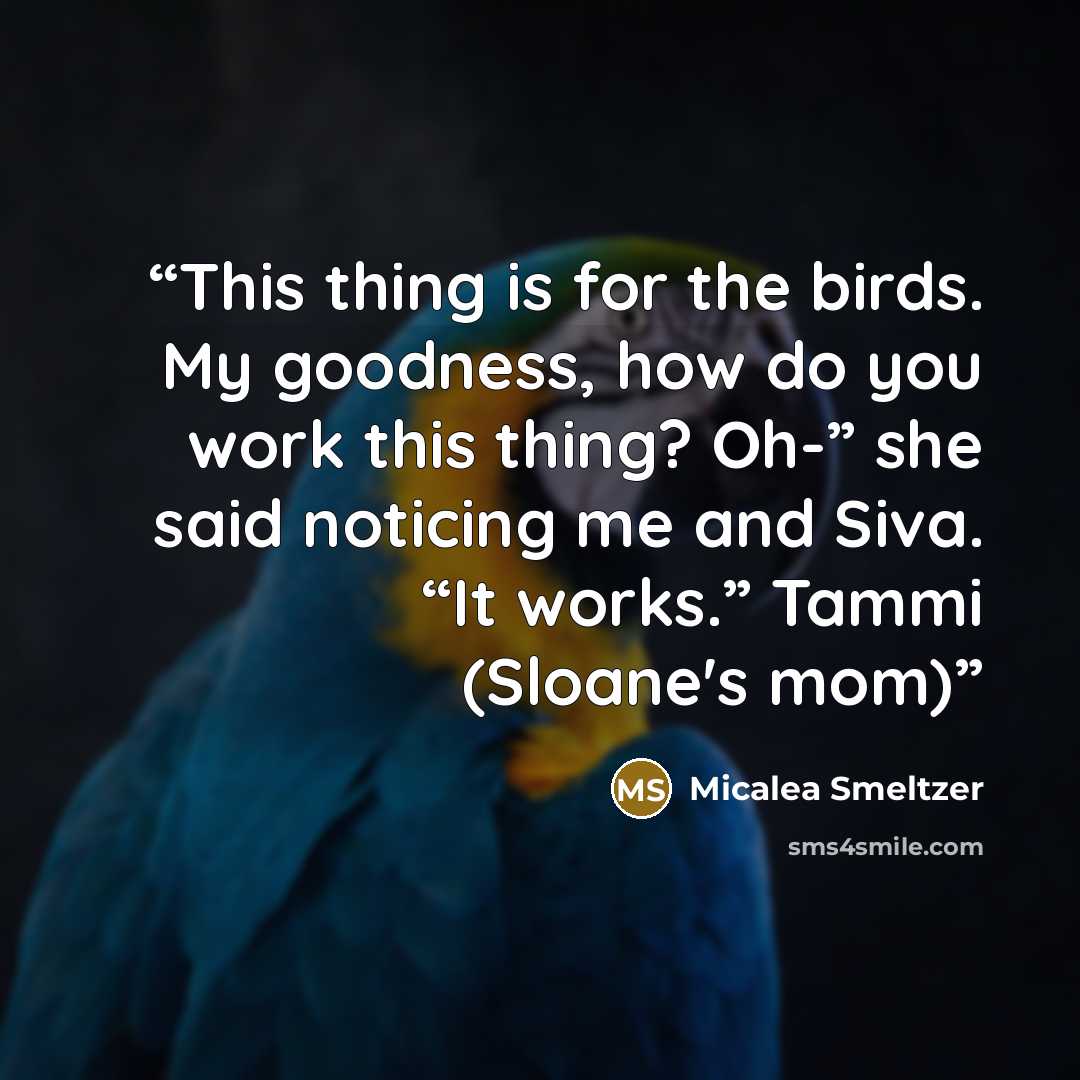“This thing is for the birds. My goodness, how do you work this thing? Oh-” she said noticing me and Siva. “It works.” Tammi (Sloane's mom)” quote by Micalea Smeltzer