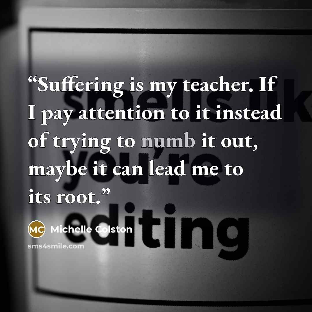 “Suffering is my teacher. If I pay attention to it instead of trying to numb it out, maybe it can lead me to its root.” quote by Michelle Colston