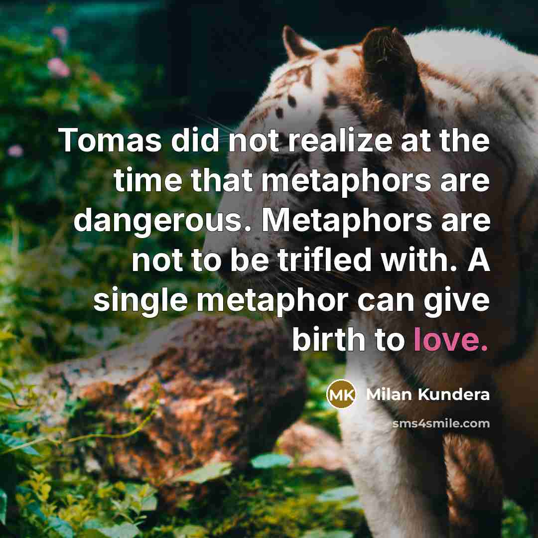 “Tomas did not realize at the time that metaphors are dangerous. Metaphors are not to be trifled with. A single metaphor can give birth to love.” quote by Milan Kundera