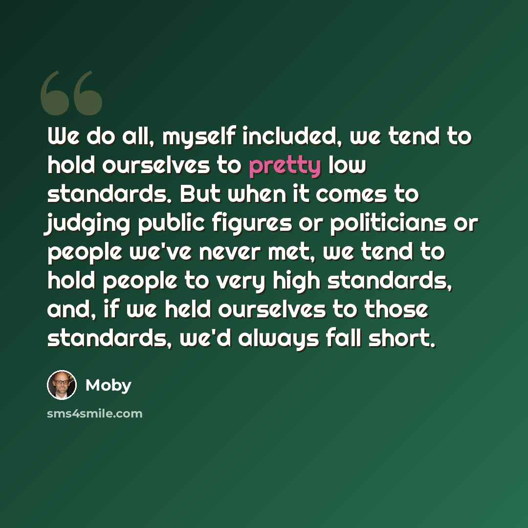 “We do all, myself included, we tend to hold ourselves to pretty low standards. But when it comes to judging public figures or politicians or people we've never met, we tend to hold people to very high standards, and, if we held ourselves to those standards, we'd always fall short.” quote by Moby