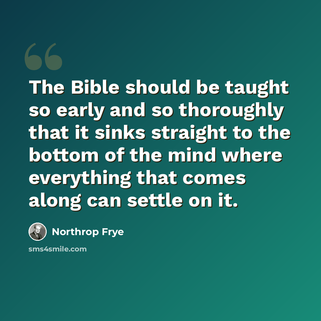 “The Bible should be taught so early and so thoroughly that it sinks straight to the bottom of the mind where everything that comes along can settle on it.” quote by Northrop Frye